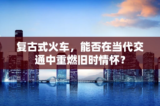 复古式火车，能否在当代交通中重燃旧时情怀？