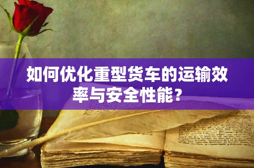 如何优化重型货车的运输效率与安全性能？