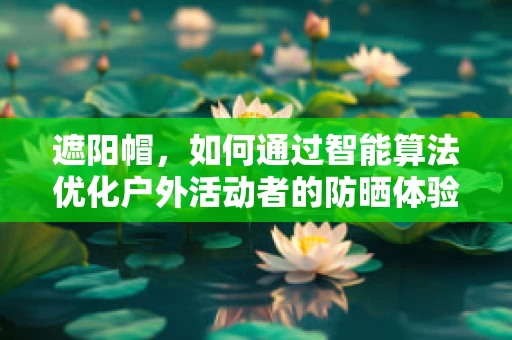 遮阳帽，如何通过智能算法优化户外活动者的防晒体验？