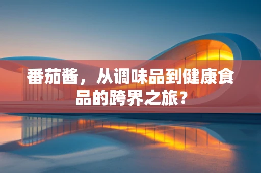 番茄酱，从调味品到健康食品的跨界之旅？