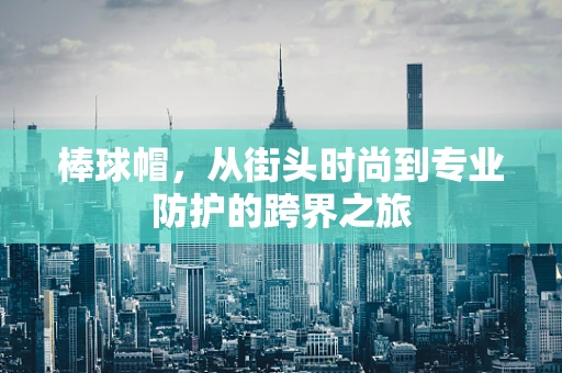 棒球帽，从街头时尚到专业防护的跨界之旅