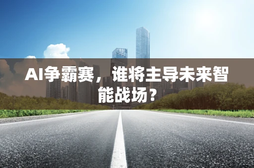 AI争霸赛，谁将主导未来智能战场？