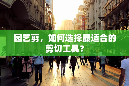 园艺剪，如何选择最适合的剪切工具？