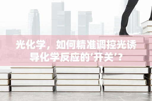 光化学，如何精准调控光诱导化学反应的‘开关’？