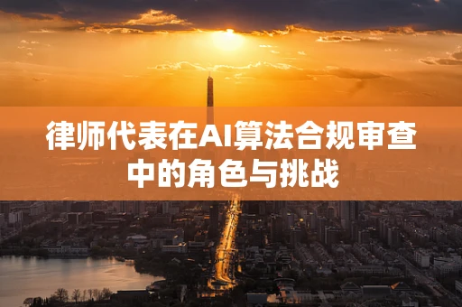 律师代表在AI算法合规审查中的角色与挑战