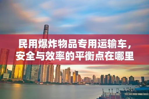 民用爆炸物品专用运输车，安全与效率的平衡点在哪里？