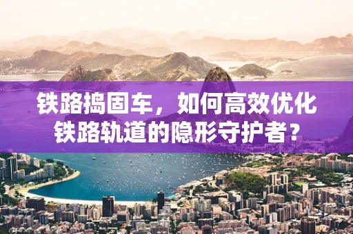 铁路捣固车，如何高效优化铁路轨道的隐形守护者？