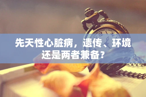 先天性心脏病，遗传、环境还是两者兼备？