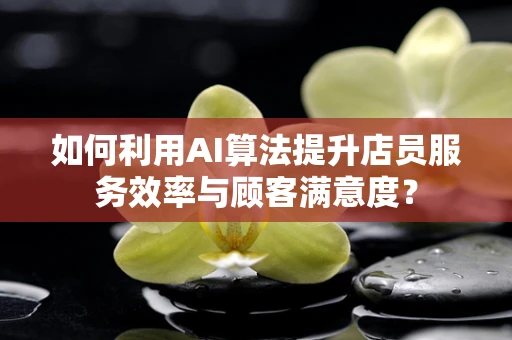 如何利用AI算法提升店员服务效率与顾客满意度？