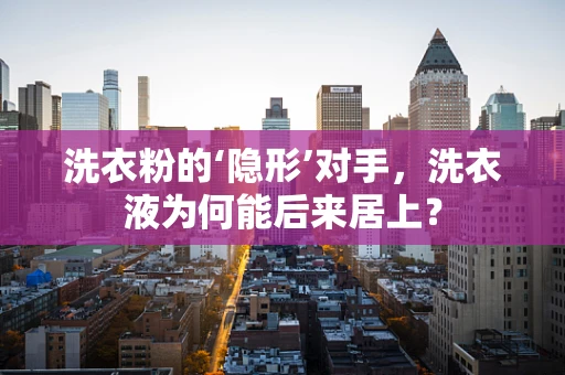 洗衣粉的‘隐形’对手，洗衣液为何能后来居上？