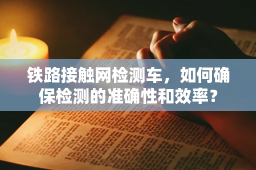 铁路接触网检测车，如何确保检测的准确性和效率？