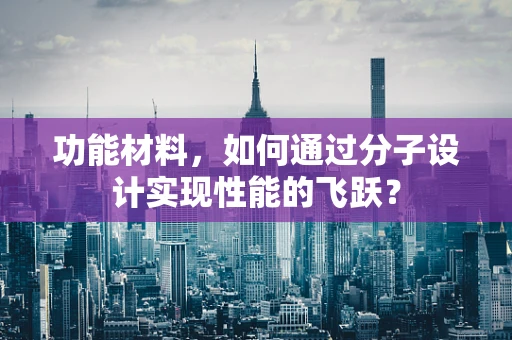 功能材料，如何通过分子设计实现性能的飞跃？
