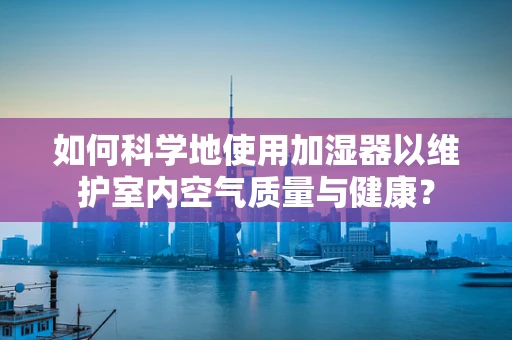 如何科学地使用加湿器以维护室内空气质量与健康？