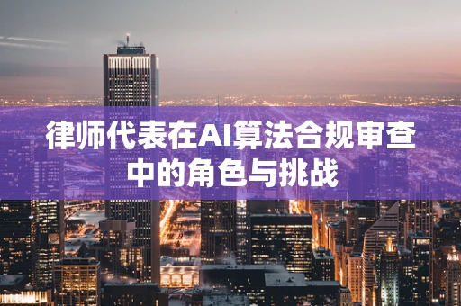律师代表在AI算法合规审查中的角色与挑战