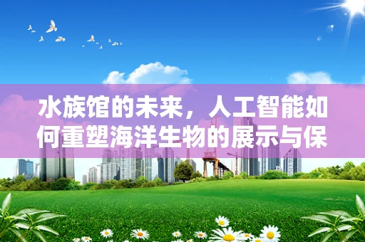 水族馆的未来，人工智能如何重塑海洋生物的展示与保护？