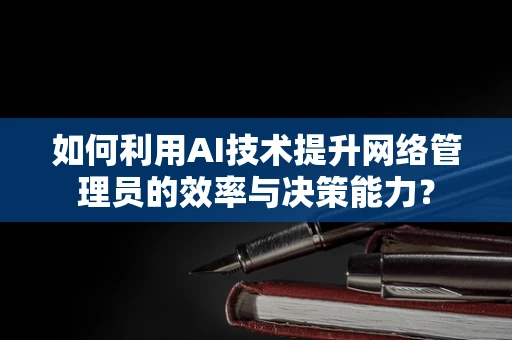 如何利用AI技术提升网络管理员的效率与决策能力？