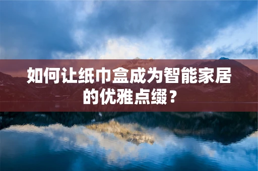 如何让纸巾盒成为智能家居的优雅点缀？