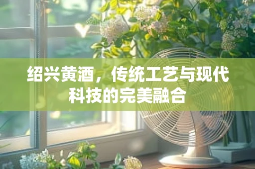 绍兴黄酒，传统工艺与现代科技的完美融合