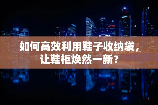 如何高效利用鞋子收纳袋，让鞋柜焕然一新？