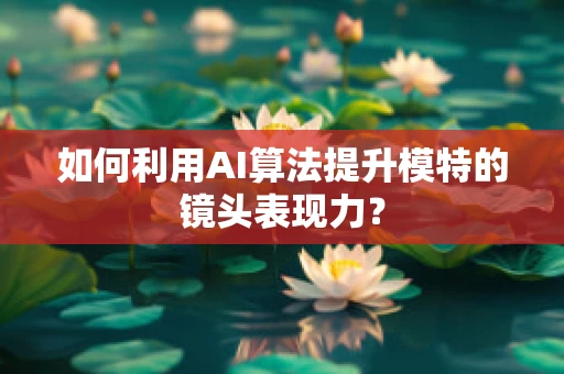 如何利用AI算法提升模特的镜头表现力？