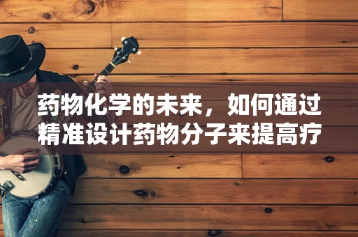 药物化学的未来，如何通过精准设计药物分子来提高疗效并减少副作用？