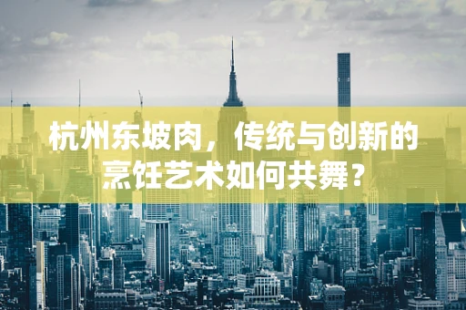 杭州东坡肉，传统与创新的烹饪艺术如何共舞？