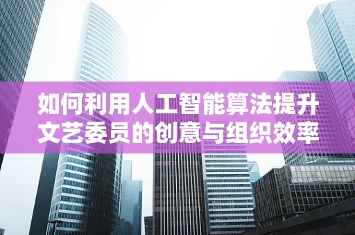 如何利用人工智能算法提升文艺委员的创意与组织效率？