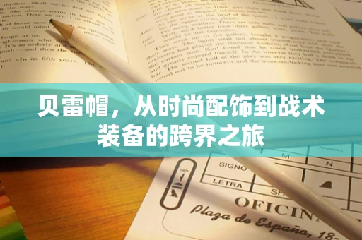 贝雷帽，从时尚配饰到战术装备的跨界之旅
