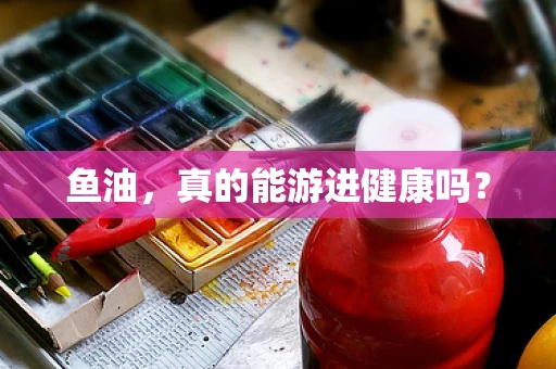 鱼油，真的能游进健康吗？