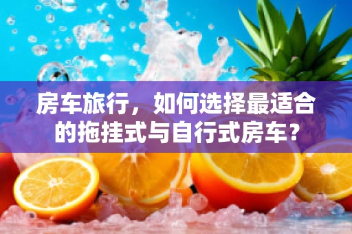 房车旅行，如何选择最适合的拖挂式与自行式房车？