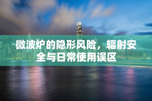 微波炉的隐形风险，辐射安全与日常使用误区