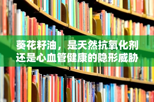 葵花籽油，是天然抗氧化剂还是心血管健康的隐形威胁？