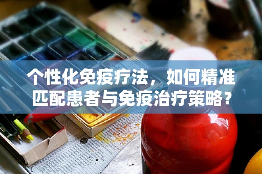 个性化免疫疗法，如何精准匹配患者与免疫治疗策略？