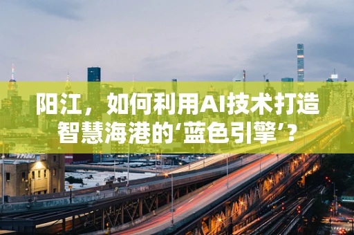 阳江，如何利用AI技术打造智慧海港的‘蓝色引擎’？