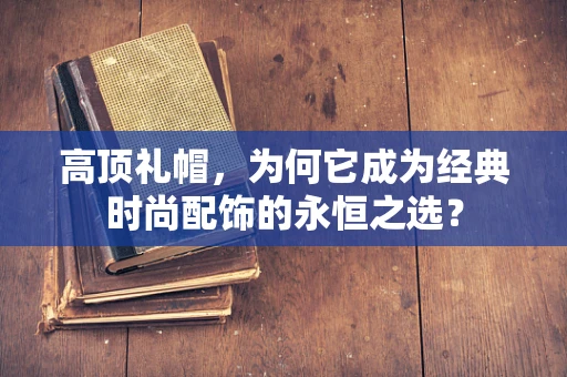 高顶礼帽，为何它成为经典时尚配饰的永恒之选？