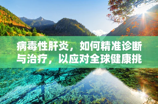 病毒性肝炎，如何精准诊断与治疗，以应对全球健康挑战？