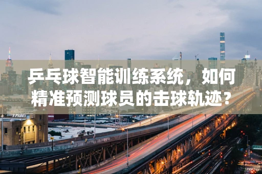 乒乓球智能训练系统，如何精准预测球员的击球轨迹？