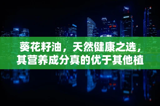 葵花籽油，天然健康之选，其营养成分真的优于其他植物油吗？