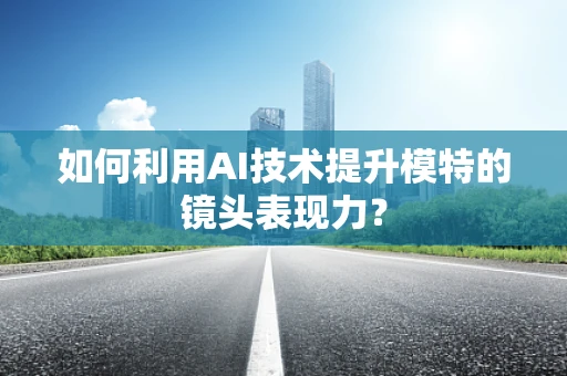 如何利用AI技术提升模特的镜头表现力？