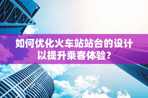 如何优化火车站站台的设计以提升乘客体验？