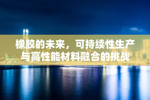 橡胶的未来，可持续性生产与高性能材料融合的挑战