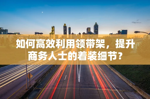 如何高效利用领带架，提升商务人士的着装细节？