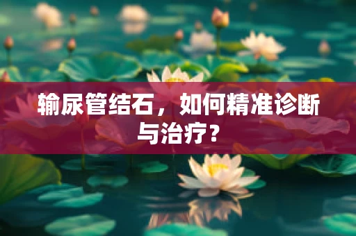输尿管结石，如何精准诊断与治疗？