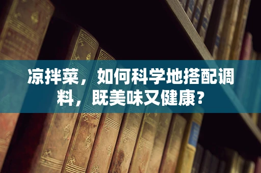 凉拌菜，如何科学地搭配调料，既美味又健康？