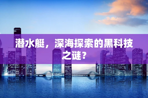 潜水艇，深海探索的黑科技之谜？