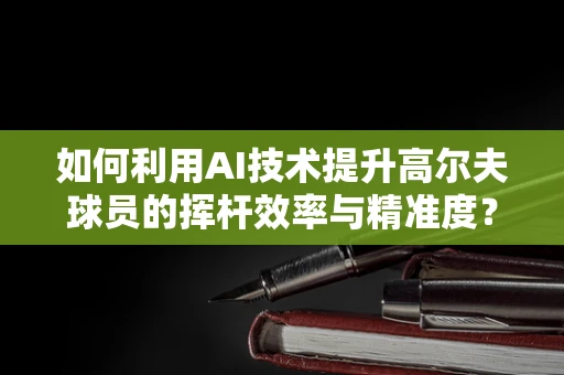 如何利用AI技术提升高尔夫球员的挥杆效率与精准度？