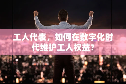 工人代表，如何在数字化时代维护工人权益？