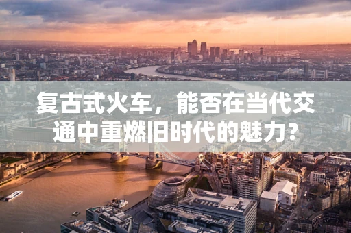 复古式火车，能否在当代交通中重燃旧时代的魅力？