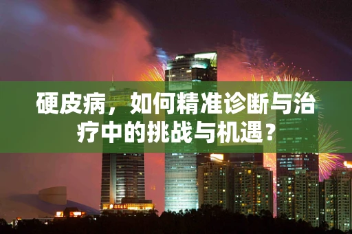 硬皮病，如何精准诊断与治疗中的挑战与机遇？