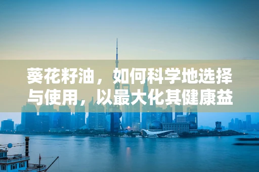 葵花籽油，如何科学地选择与使用，以最大化其健康益处？